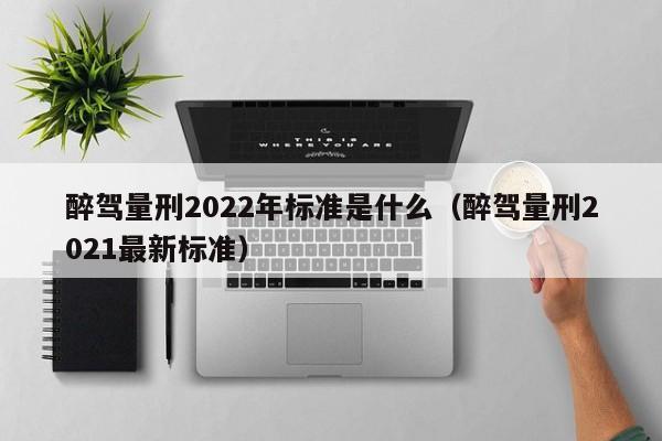 醉驾量刑2022年标准是什么（醉驾量刑2021最新标准）