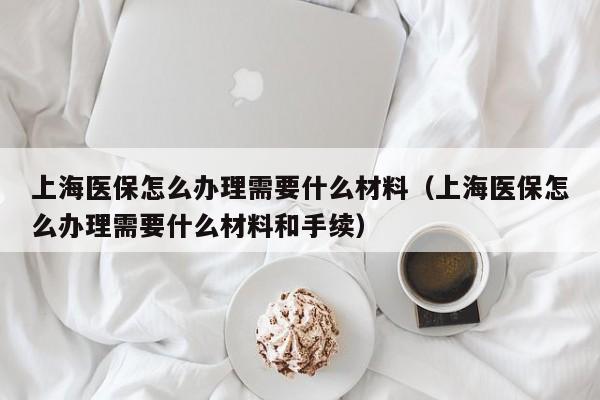 上海医保怎么办理需要什么材料(上海医保怎么办理需要什么材料和手续)
